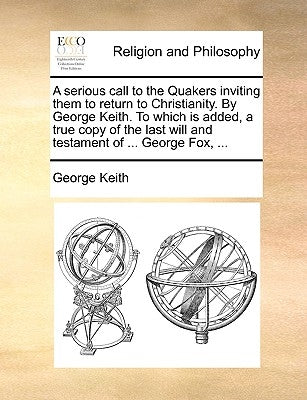 A Serious Call to the Quakers Inviting Them to Return to Christianity. by George Keith. to Which Is Added, a True Copy of the Last Will and Testament by Keith, George