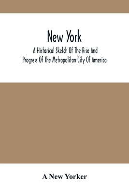 New York: A Historical Sketch Of The Rise And Progress Of The Metropolitan City Of America by New Yorker, A.