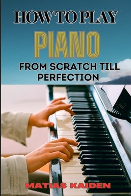 How to Play Piano from Scratch Till Perfection: Essential Techniques, Practice Tips, And Proven Strategies For Beginners To Advanced Level by Kaiden, Matias
