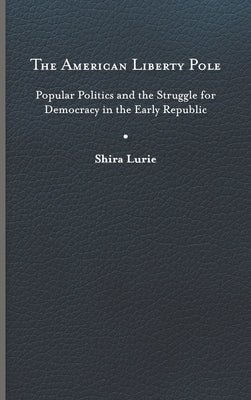The American Liberty Pole: Popular Politics and the Struggle for Democracy in the Early Republic by Lurie, Shira