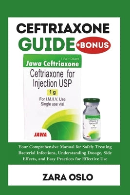 Ceftriaxone Guide: Your Comprehensive Manual for Safely Treating Bacterial Infections, Understanding Dosage, Side Effects, and Easy Pract by Oslo, Zara