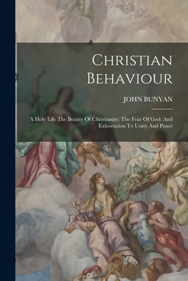 Christian Behaviour: A Holy Life The Beauty Of Christianity: The Fear Of God: And Exhortation To Unity And Peace by Bunyan, John