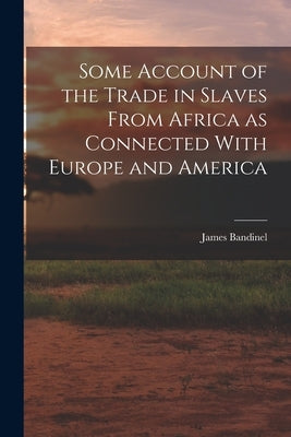Some Account of the Trade in Slaves From Africa as Connected With Europe and America by James, Bandinel