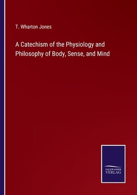 A Catechism of the Physiology and Philosophy of Body, Sense, and Mind by Jones, T. Wharton