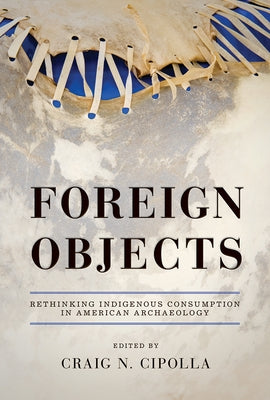 Foreign Objects: Rethinking Indigenous Consumption in American Archaeology by Cipolla, Craig N.