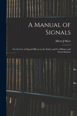 A Manual of Signals: For the use of Signal Officers in the Field, and For Military and Naval Student by Myer, Albert J.