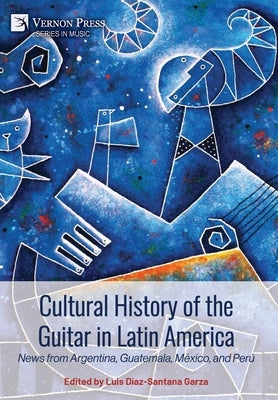Cultural History of the Guitar in Latin America: News from Argentina, Guatemala, México, and Perú by Díaz-Santana Garza, Luis