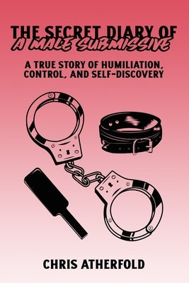 The Secret Diary of a Male Submissive: A True Story of Humiliation, Control, and Self-Discovery by Atherfold, Chris