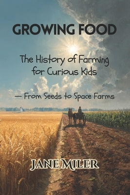 Growing Food: The History of Farming for Curious Kids - From Seeds to Space Farms by Miler, Jane