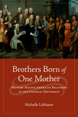 Brothers Born of One Mother: British-Native American Relations in the Colonial Southeast by LeMaster, Michelle