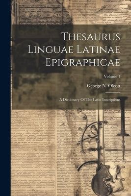 Thesaurus Linguae Latinae Epigraphicae: A Dictionary Of The Latin Inscriptions; Volume 1 by Olcott, George N.