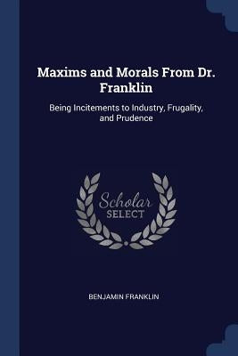Maxims and Morals From Dr. Franklin: Being Incitements to Industry, Frugality, and Prudence by Franklin, Benjamin