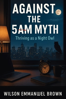 Against the 5AM Myth: Thriving as a Night Owl by Brown, Wilson Emmanuel
