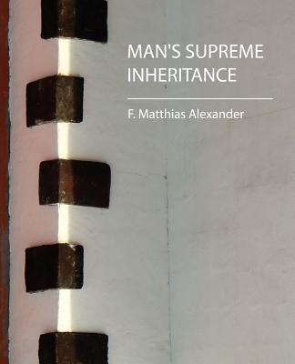 Man's Supreme Inheritance by F. Matthias Alexander, Matthias Alexande