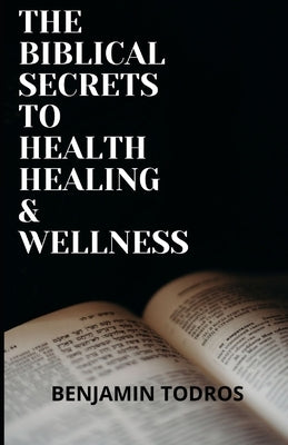 The Biblical Secrets To Health, Healing and Wellness by Todros, Benjamin