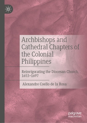 Archbishops and Cathedral Chapters of the Colonial Philippines: Reinvigorating the Diocesan Church, 1653-1697 by Coello de la Rosa, Alexandre