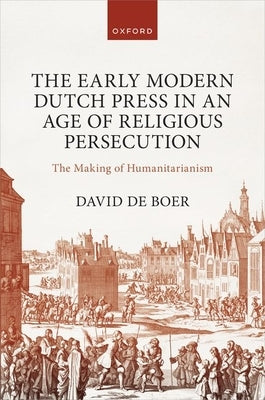 The Early Modern Dutch Press in an Age of Religious Persecution: The Making of Humanitarianism by de Boer, David