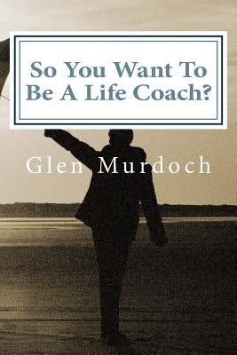 So You Want To Be A Life Coach?: An Introduction to Life Coaching by Murdoch, Glen