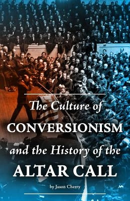 The Culture of Conversionism and the History of the Altar Call by Cherry, Jason