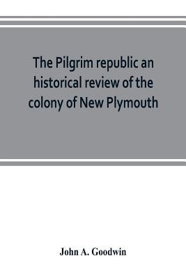 The Pilgrim republic an historical review of the colony of New Plymouth, with sketches of the rise of other New England settlements, the history of Co by A. Goodwin, John