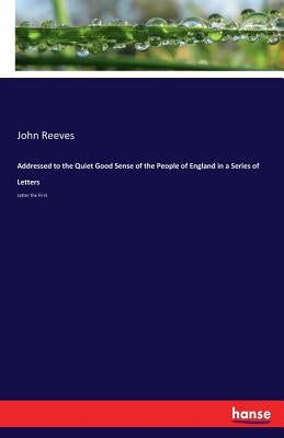 Addressed to the Quiet Good Sense of the People of England in a Series of Letters: Letter the First by Reeves, John