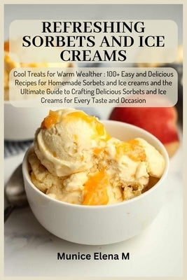 Refreshing Sorbets and Ice Creams: Cool Treats for Warm Wealther: 100+ Easy and Delicious Recipes for Homemade Sorbets and Ice creams and the Ultimate by Elena M., Munice