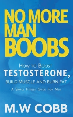 No More Man Boobs: Boost Testosterone - Build Muscle - Burn Fat the Simple Fitness Guide for Men- by Cobb, M. W.