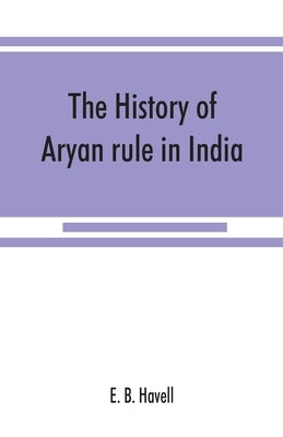 The history of Aryan rule in India, from the earliest times to the death of Akbar by B. Havell, E.