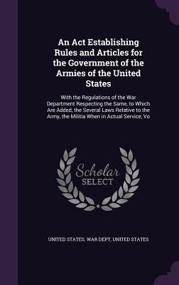 An Act Establishing Rules and Articles for the Government of the Armies of the United States: With the Regulations of the War Department Respecting th by United States War Dept