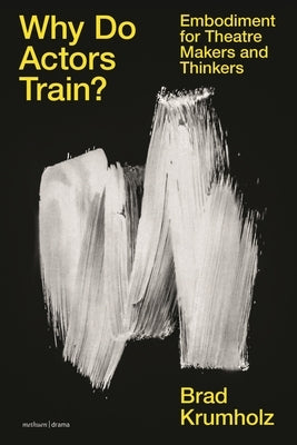 Why Do Actors Train?: Embodiment for Theatre Makers and Thinkers by Krumholz, Brad