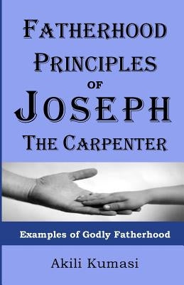 Fatherhood Principles of Joseph the Carpenter: Examples of Godly Fatherhood by Kumasi, Akili