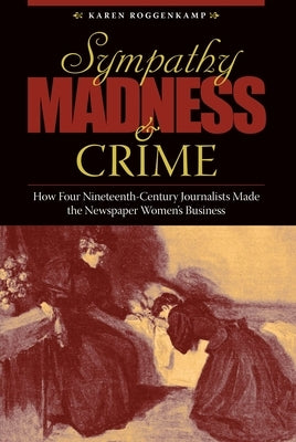 Sympathy, Madness, and Crime: How Four Nineteenth-Century Journalists Made the Newspaper Women's Business by Roggenkamp