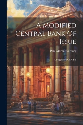 A Modified Central Bank Of Issue: A Suggestion Of A Bill by Warburg, Paul Moritz