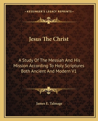 Jesus The Christ: A Study Of The Messiah And His Mission According To Holy Scriptures Both Ancient And Modern V1 by Talmage, James E.