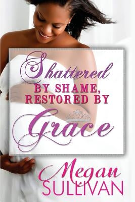 Shattered by Shame Restored by Grace by Sullivan, Megan Lafaith