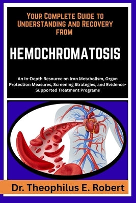 Your Complete Guide to Understanding and Recovery from Hemochromatosis: An In-Depth Resource on Iron Metabolism, Organ Protection Measures, Screening by E. Robert, Theophilus