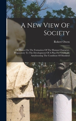 A New View Of Society: Or, Essays On The Formation Of The Human Character, Preparatory To The Development Of A Plan For Gradually Amelioratin by Owen, Robert