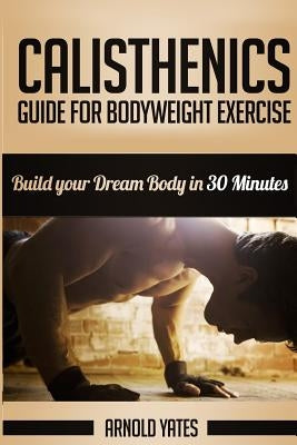 Calisthenics: Complete Guide for Bodyweight Exercise, Build Your Dream Body in 30 Minutes: Bodyweight exercise, Street workout, Body by Yates, Arnold