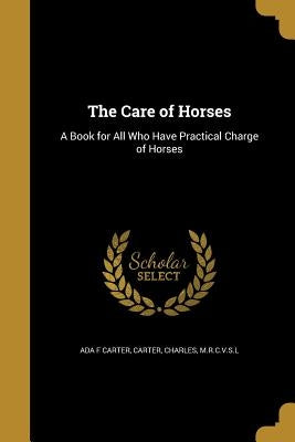 The Care of Horses: A Book for All Who Have Practical Charge of Horses by Carter, Ada F.
