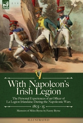 With Napoleon's Irish Legion: the Personal Experiences of an Officer of La Legion Irlandaise During the Napoleonic Wars, 1803- 15-Memoirs of Miles B by Byrne, Miles