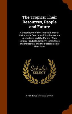 The Tropics; Their Resources, People and Future: A Description of the Tropical Lands of Africa, Asia, Central and South America, Australasia and the P by Enock, C. Reginald 1868-1970