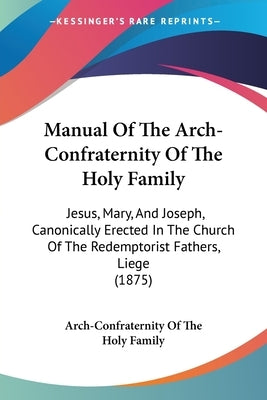 Manual Of The Arch-Confraternity Of The Holy Family: Jesus, Mary, And Joseph, Canonically Erected In The Church Of The Redemptorist Fathers, Liege (18 by Arch-Confraternity of the Holy Family