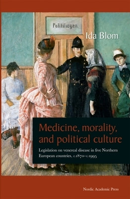 Medicine, Morality, and Political Culture: Legislation on Venereal Disease in Five Northern European Countries, c.1870-c.1995 by Blom, Ida