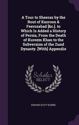 A Tour to Sheeraz by the Rout of Kazroon & Feerozabad [&c.]. to Which Is Added a History of Persia, From the Death of Kureem Khan to the Subversion of by Waring, Edward Scott
