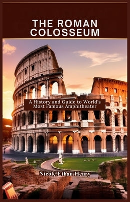 The Roman Colosseum: A History and Guide to World's Most Famous Amphitheater by Ethan Henry, Nicole