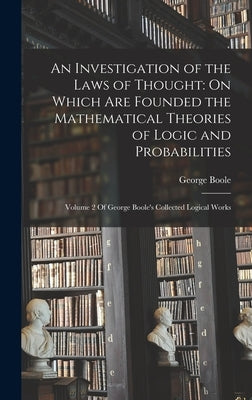 An Investigation of the Laws of Thought: On Which Are Founded the Mathematical Theories of Logic and Probabilities: Volume 2 Of George Boole's Collect by Boole, George