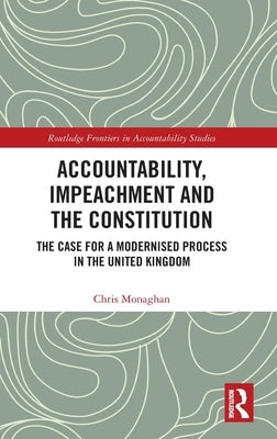 Accountability, Impeachment and the Constitution: The Case for a Modernised Process in the United Kingdom by Monaghan, Chris