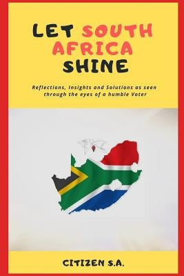 Let South Africa Shine: Reflections, Insights and Solutions as Seen Through the Eyes of a Humble Voter by S. a., Citizen