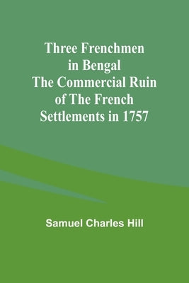 Three Frenchmen in Bengal The Commercial Ruin of the French Settlements in 1757 by Hill, Samuel Charles