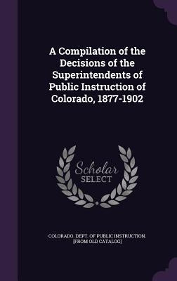 A Compilation of the Decisions of the Superintendents of Public Instruction of Colorado, 1877-1902 by Colorado Dept of Public Instruction [.
